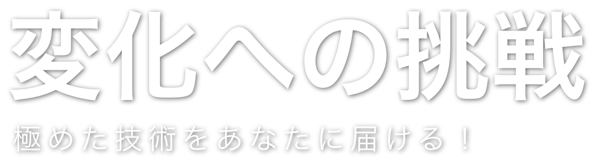 変化への挑戦 極めた技術をあなたに届ける！